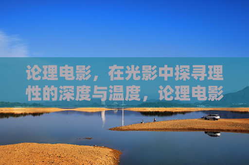 论理电影，在光影中探寻理性的深度与温度，论理电影，光影中的理性深度与温度