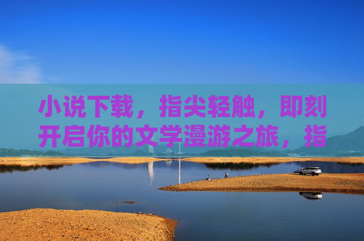 小说下载，指尖轻触，即刻开启你的文学漫游之旅，指尖轻触，漫游小说世界