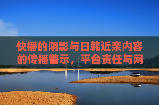 快播的阴影与日韩近亲内容的传播警示,平台责任与网络伦理的边界,快播阴影下的日韩近亲内容传播警示,平台责任与网络伦理边界 快播的阴影与日韩近亲内容的传播警示,平台责任与网络伦理的边界,快播阴影下的日韩近亲内容传播警示,平台责任与网络伦理边界
