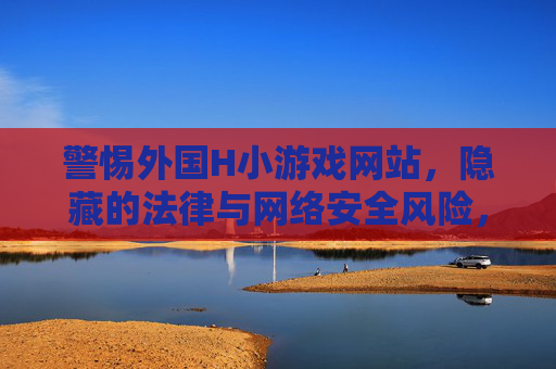警惕外国H小游戏网站,隐藏的法律与网络安全风险,警惕外国H小游戏网站,隐藏的法律与网络安全风险 警惕外国H小游戏网站,隐藏的法律与网络安全风险,警惕外国H小游戏网站,隐藏的法律与网络安全风险