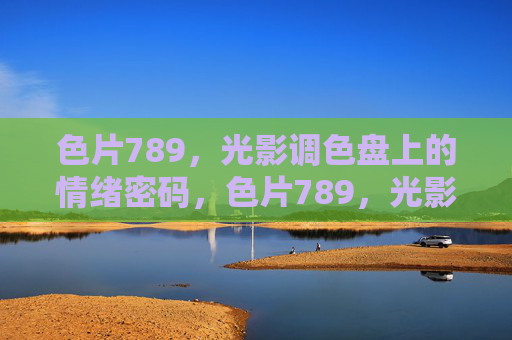 色片789,光影调色盘上的情绪密码,色片789,光影调色盘的情绪密码 色片789,光影调色盘上的情绪密码,色片789,光影调色盘的情绪密码