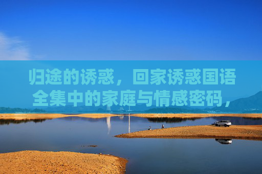 归途的诱惑,回家诱惑国语全集中的家庭与情感密码,归途诱惑,家庭与情感密码 归途的诱惑,回家诱惑国语全集中的家庭与情感密码,归途诱惑,家庭与情感密码