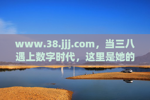 www.38.jjj.com，当三八遇上数字时代，这里是她的故事主场，当三八遇上数字时代，她的故事主场