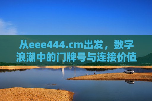 从eee444.cm出发,数字浪潮中的门牌号与连接价值,eee444.cm,数字浪潮中的门牌号与连接价值 从eee444.cm出发,数字浪潮中的门牌号与连接价值,eee444.cm,数字浪潮中的门牌号与连接价值