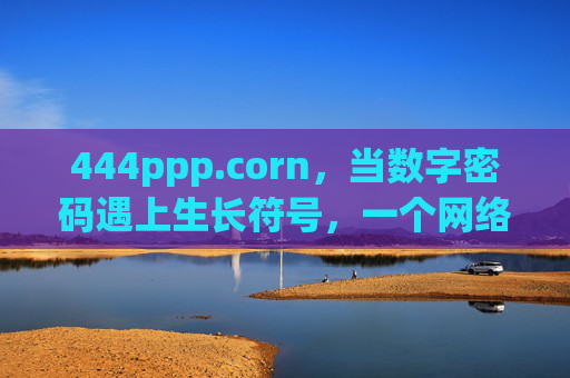 444ppp.corn,当数字密码遇上生长符号,一个网络空间的独特叙事,数字密码遇上生长符号,网络空间的独特叙事 444ppp.corn,当数字密码遇上生长符号,一个网络空间的独特叙事,数字密码遇上生长符号,网络空间的独特叙事