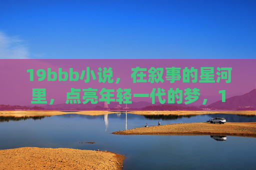 19bbb小说，在叙事的星河里，点亮年轻一代的梦，19bbb小说，星河叙事点亮青春梦