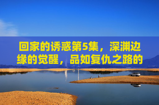回家的诱惑第5集,深渊边缘的觉醒,品如复仇之路的起点,品如深渊边缘觉醒,复仇之路起点 回家的诱惑第5集,深渊边缘的觉醒,品如复仇之路的起点,品如深渊边缘觉醒,复仇之路起点