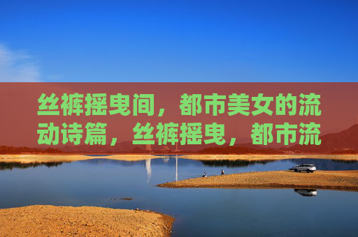 丝裤摇曳间,都市美女的流动诗篇,丝裤摇曳,都市流动诗篇 丝裤摇曳间,都市美女的流动诗篇,丝裤摇曳,都市流动诗篇