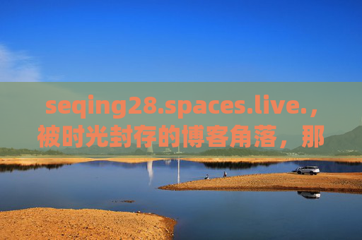 seqing28.spaces.live.,被时光封存的博客角落,那段没有算法的青春,被时光封存的博客角落,没有算法的青春 seqing28.spaces.live.,被时光封存的博客角落,那段没有算法的青春,被时光封存的博客角落,没有算法的青春