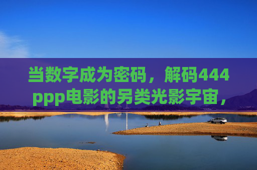 当数字成为密码,解码444ppp电影的另类光影宇宙,数字密码解码444ppp电影的另类光影宇宙 当数字成为密码,解码444ppp电影的另类光影宇宙,数字密码解码444ppp电影的另类光影宇宙