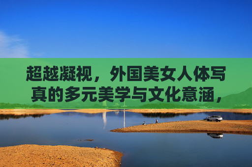 超越凝视,外国美女人体写真的多元美学与文化意涵,外国美女人体写真,超越凝视的多元美学与文化意涵 超越凝视,外国美女人体写真的多元美学与文化意涵,外国美女人体写真,超越凝视的多元美学与文化意涵