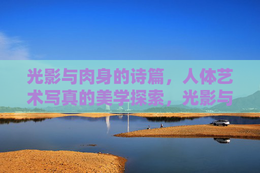 光影与肉身的诗篇,人体艺术写真的美学探索,光影与肉身的诗篇,人体艺术写真的美学凝视 光影与肉身的诗篇,人体艺术写真的美学探索,光影与肉身的诗篇,人体艺术写真的美学凝视