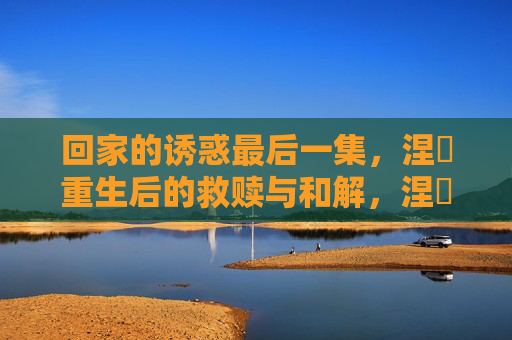 回家的诱惑最后一集,涅槃重生后的救赎与和解,涅槃重生,救赎与和解的回家诱惑终章 回家的诱惑最后一集,涅槃重生后的救赎与和解,涅槃重生,救赎与和解的回家诱惑终章
