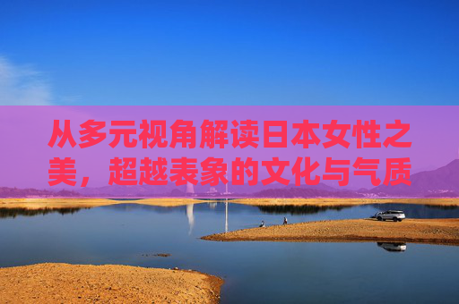 从多元视角解读日本女性之美，超越表象的文化与气质，多元视角下的日本女性之美，超越表象的文化气质