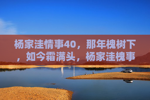 杨家洼情事40，那年槐树下，如今霜满头，杨家洼槐事，那年树下霜未满，如今霜满头