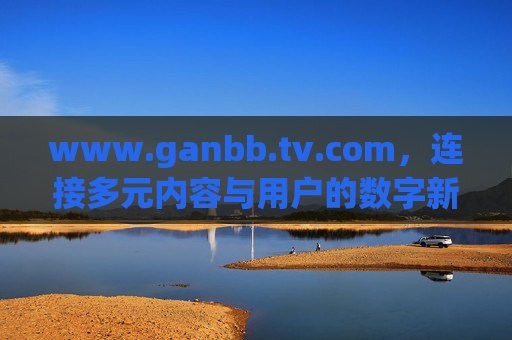 www.ganbb.tv.com，连接多元内容与用户的数字新生态，ganbb.tv.com，连接多元内容与用户的数字新生态