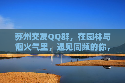 苏州交友QQ群,在园林与烟火气里,遇见同频的你,苏州园林烟火气,QQ群同频相遇 苏州交友QQ群,在园林与烟火气里,遇见同频的你,苏州园林烟火气,QQ群同频相遇