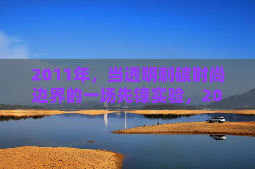 2011年,当透明刺破时尚边界的一场先锋实验,2011,透明先锋实验刺破时尚边界 2011年,当透明刺破时尚边界的一场先锋实验,2011,透明先锋实验刺破时尚边界