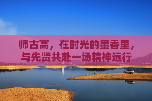 师古高，在时光的墨香里，与先贤共赴一场精神远行