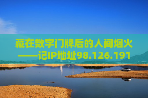 藏在数字门牌后的人间烟火——记IP地址98.126.191.195 藏在数字门牌后的人间烟火——记IP地址98.126.191.195