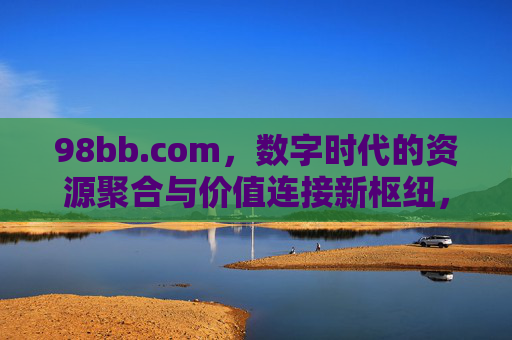 98bb.com,数字时代的资源聚合与价值连接新枢纽,98bb.com,数字时代资源聚合与价值连接新枢纽 98bb.com,数字时代的资源聚合与价值连接新枢纽,98bb.com,数字时代资源聚合与价值连接新枢纽