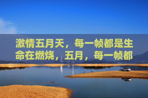 激情五月天,每一帧都是生命在燃烧,五月,每一帧都是生命的燃烧 激情五月天,每一帧都是生命在燃烧,五月,每一帧都是生命的燃烧