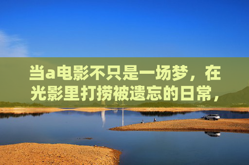 当a电影不只是一场梦,在光影里打捞被遗忘的日常,电影的光影,打捞遗忘的日常 当a电影不只是一场梦,在光影里打捞被遗忘的日常,电影的光影,打捞遗忘的日常