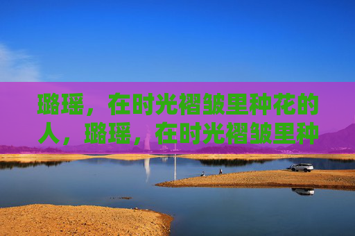 璐瑶,在时光褶皱里种花的人,璐瑶,在时光褶皱里种花 璐瑶,在时光褶皱里种花的人,璐瑶,在时光褶皱里种花