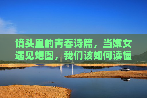 镜头里的青春诗篇,当嫩女遇见炮图,我们该如何读懂年轻一代的审美表达?当嫩女遇见炮图,镜头里的青春审美解码 镜头里的青春诗篇,当嫩女遇见炮图,我们该如何读懂年轻一代的审美表达?当嫩女遇见炮图,镜头里的青春审美解码