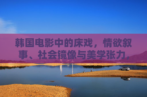 韩国电影中的床戏,情欲叙事、社会镜像与美学张力,韩国电影床戏的情欲叙事、社会镜像与美学张力 韩国电影中的床戏,情欲叙事、社会镜像与美学张力,韩国电影床戏的情欲叙事、社会镜像与美学张力