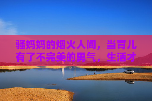 骚妈妈的烟火人间,当育儿有了不完美的勇气,生活才够鲜活,当育儿不完美,烟火人间才鲜活 骚妈妈的烟火人间,当育儿有了不完美的勇气,生活才够鲜活,当育儿不完美,烟火人间才鲜活