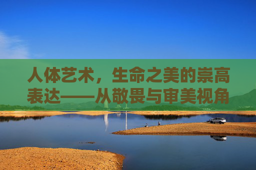 人体艺术,生命之美的崇高表达——从敬畏与审美视角看身体叙事,人体艺术,生命之美的崇高表达——敬畏与审美的身体叙事 人体艺术,生命之美的崇高表达——从敬畏与审美视角看身体叙事,人体艺术,生命之美的崇高表达——敬畏与审美的身体叙事