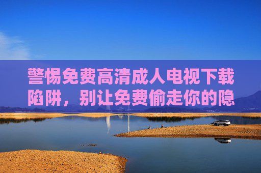 警惕免费高清成人电视下载陷阱,别让免费偷走你的隐私与安全,警惕免费高清成人电视下载陷阱,别让免费偷走你的隐私与安全 警惕免费高清成人电视下载陷阱,别让免费偷走你的隐私与安全,警惕免费高清成人电视下载陷阱,别让免费偷走你的隐私与安全