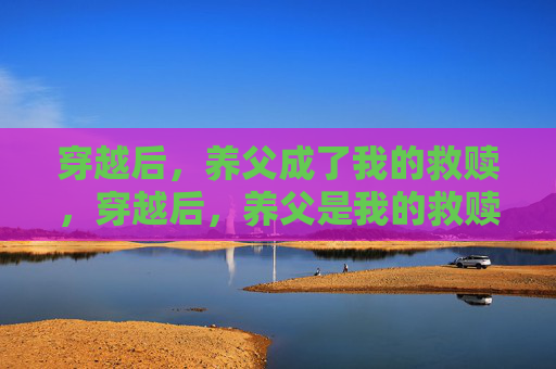 穿越后,养父成了我的救赎,穿越后,养父是我的救赎 穿越后,养父成了我的救赎,穿越后,养父是我的救赎