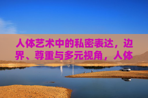 人体艺术中的私密表达,边界、尊重与多元视角,人体艺术的私密表达,边界、尊重与多元视角 人体艺术中的私密表达,边界、尊重与多元视角,人体艺术的私密表达,边界、尊重与多元视角