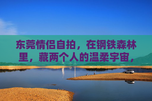 东莞情侣自拍,在钢铁森林里,藏两个人的温柔宇宙,钢铁森林藏温柔宇宙,东莞情侣自拍 东莞情侣自拍,在钢铁森林里,藏两个人的温柔宇宙,钢铁森林藏温柔宇宙,东莞情侣自拍