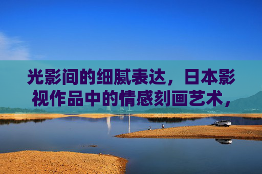 光影间的细腻表达,日本影视作品中的情感刻画艺术,光影织情,日本影视的情感艺术 光影间的细腻表达,日本影视作品中的情感刻画艺术,光影织情,日本影视的情感艺术