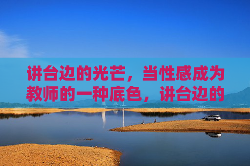 讲台边的光芒,当性感成为教师的一种底色,讲台边的性感底色 讲台边的光芒,当性感成为教师的一种底色,讲台边的性感底色