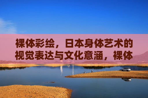 裸体彩绘,日本身体艺术的视觉表达与文化意涵,裸体彩绘,日本身体艺术的视觉表达与文化意涵 裸体彩绘,日本身体艺术的视觉表达与文化意涵,裸体彩绘,日本身体艺术的视觉表达与文化意涵