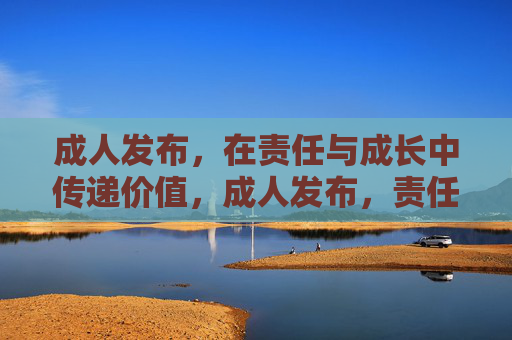成人发布，在责任与成长中传递价值，成人发布，责任成长，价值传递