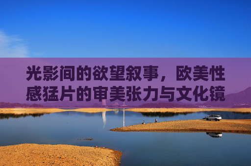 光影间的欲望叙事,欧美性感猛片的审美张力与文化镜像,光影欲望叙事,欧美性感猛片的审美张力与文化镜像 光影间的欲望叙事,欧美性感猛片的审美张力与文化镜像,光影欲望叙事,欧美性感猛片的审美张力与文化镜像