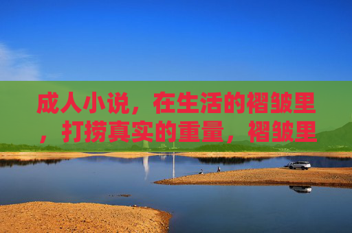 成人小说,在生活的褶皱里,打捞真实的重量,褶皱里的真实重量 成人小说,在生活的褶皱里,打捞真实的重量,褶皱里的真实重量