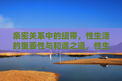 亲密关系中的纽带,性生活的重要性与和谐之道,性生活,亲密关系的纽带与和谐之道 亲密关系中的纽带,性生活的重要性与和谐之道,性生活,亲密关系的纽带与和谐之道