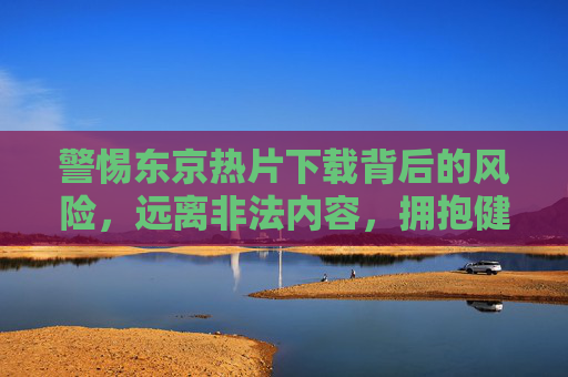 警惕东京热片下载背后的风险，远离非法内容，拥抱健康生活，警惕东京热片下载风险，远离非法内容拥抱健康生活