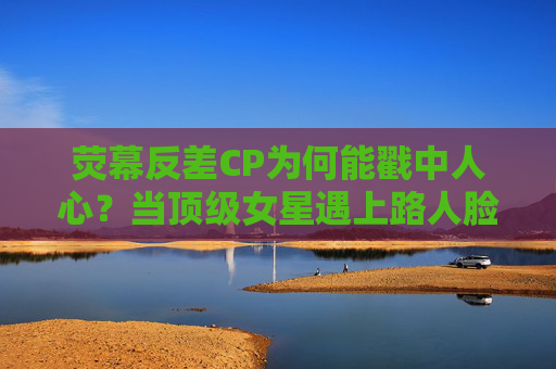 荧幕反差CP为何能戳中人心？当顶级女星遇上路人脸男星，观众说上头，荧幕反差CP，顶级女星遇上路人脸男星，为何戳中人心？