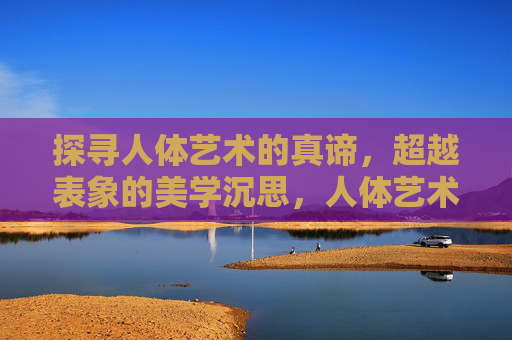 探寻人体艺术的真谛,超越表象的美学沉思,人体艺术真谛,超越表象的美学沉思 探寻人体艺术的真谛,超越表象的美学沉思,人体艺术真谛,超越表象的美学沉思