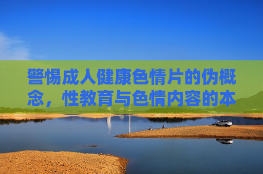 警惕成人健康色情片的伪概念,性教育与色情内容的本质区别,警惕成人健康色情片的伪概念,性教育与色情内容的本质区别 警惕成人健康色情片的伪概念,性教育与色情内容的本质区别,警惕成人健康色情片的伪概念,性教育与色情内容的本质区别