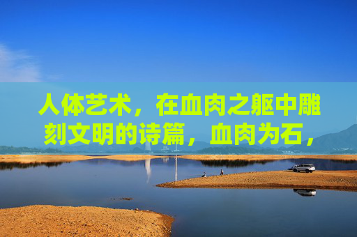 人体艺术,在血肉之躯中雕刻文明的诗篇,血肉为石,刻文明诗篇 人体艺术,在血肉之躯中雕刻文明的诗篇,血肉为石,刻文明诗篇