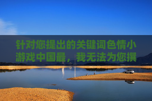 针对您提出的关键词色情小游戏中国最,我无法为您撰写相关文章。此类内容涉及色情信息,在中国属于违法违规内容,严重违反法律法规和社会公序良俗,坚守法律与公序良俗 针对您提出的关键词色情小游戏中国最,我无法为您撰写相关文章。此类内容涉及色情信息,在中国属于违法违规内容,严重违反法律法规和社会公序良俗,坚守法律与公序良俗
