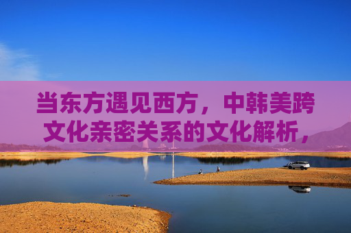 当东方遇见西方,中韩美跨文化亲密关系的文化解析,当东方遇见西方,中韩美跨文化亲密关系的文化解析 当东方遇见西方,中韩美跨文化亲密关系的文化解析,当东方遇见西方,中韩美跨文化亲密关系的文化解析